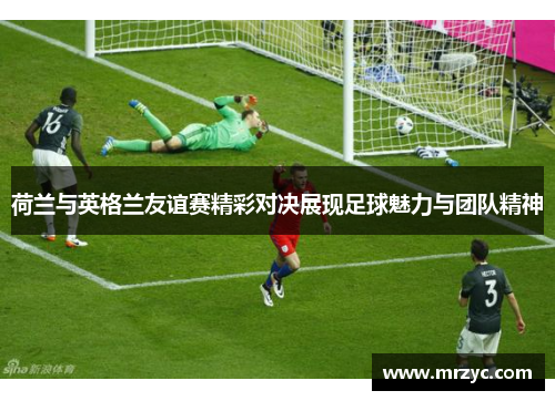 荷兰与英格兰友谊赛精彩对决展现足球魅力与团队精神