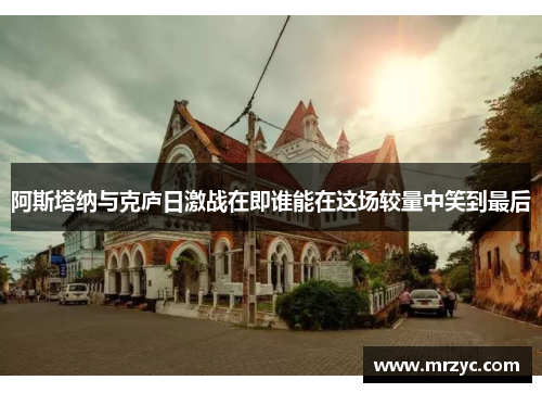 阿斯塔纳与克庐日激战在即谁能在这场较量中笑到最后